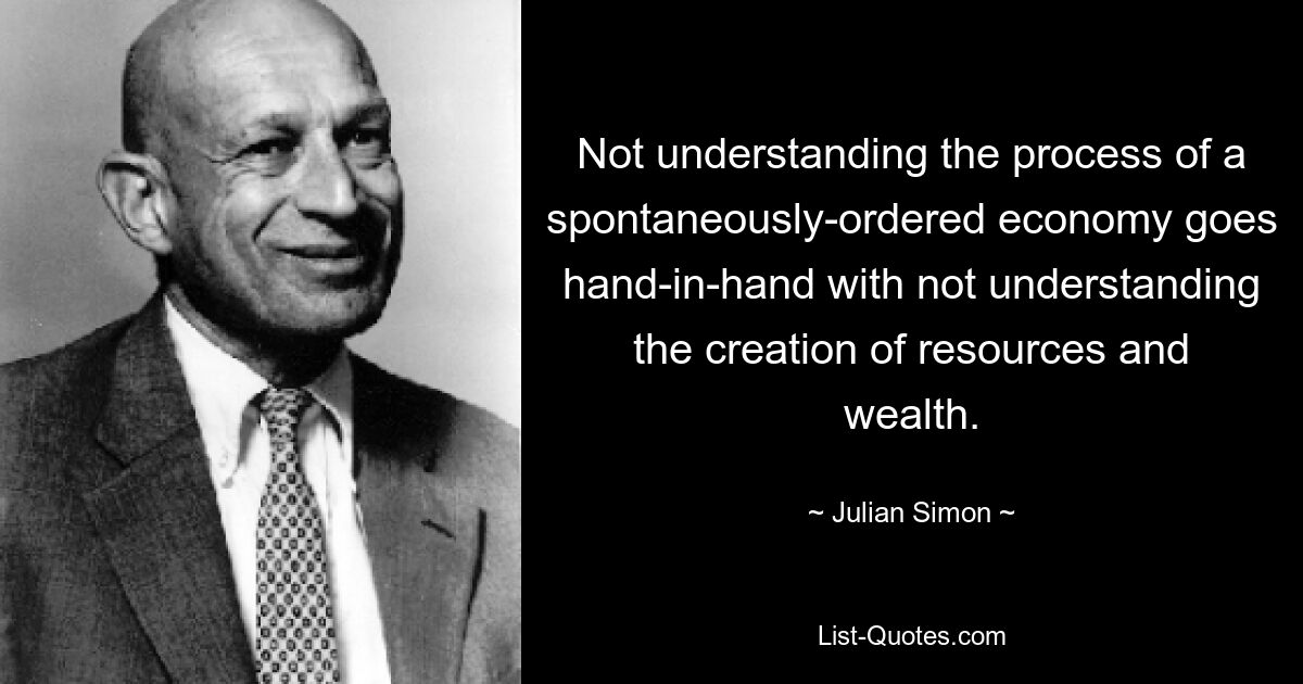 Not understanding the process of a spontaneously-ordered economy goes hand-in-hand with not understanding the creation of resources and wealth. — © Julian Simon