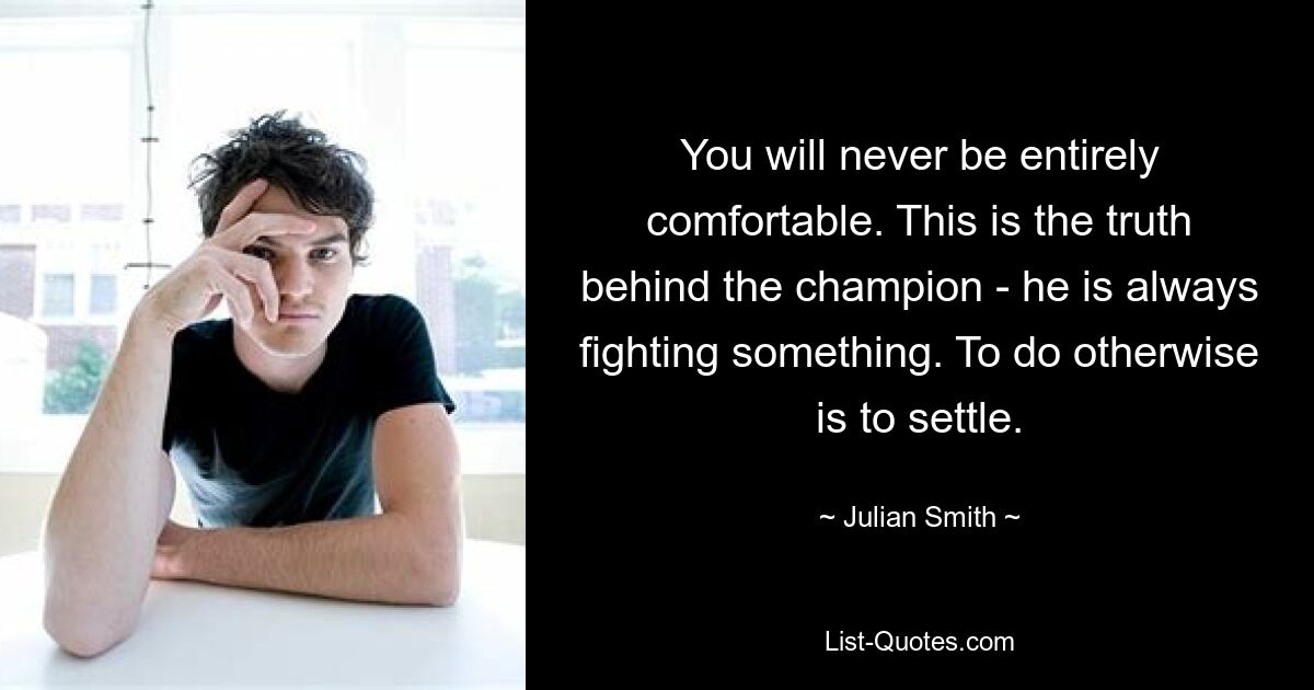 You will never be entirely comfortable. This is the truth behind the champion - he is always fighting something. To do otherwise is to settle. — © Julian Smith