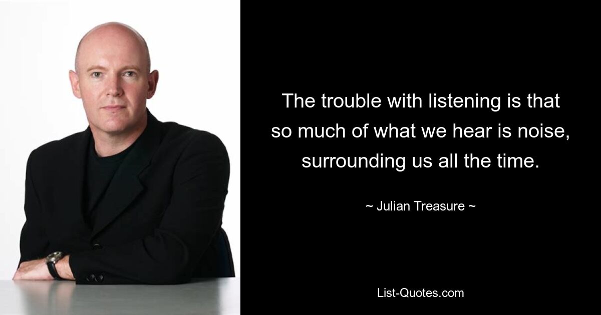 The trouble with listening is that so much of what we hear is noise, surrounding us all the time. — © Julian Treasure