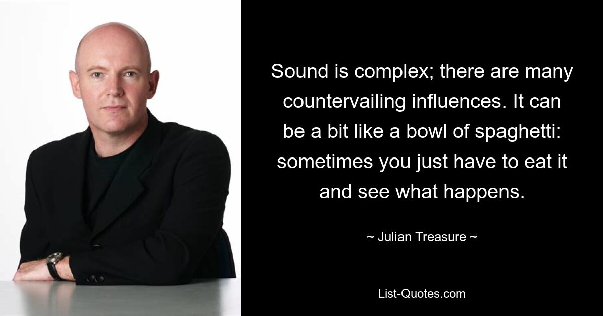 Sound is complex; there are many countervailing influences. It can be a bit like a bowl of spaghetti: sometimes you just have to eat it and see what happens. — © Julian Treasure