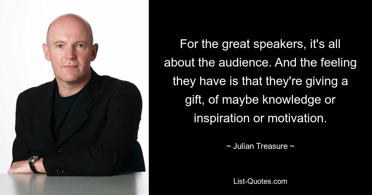 For the great speakers, it's all about the audience. And the feeling they have is that they're giving a gift, of maybe knowledge or inspiration or motivation. — © Julian Treasure