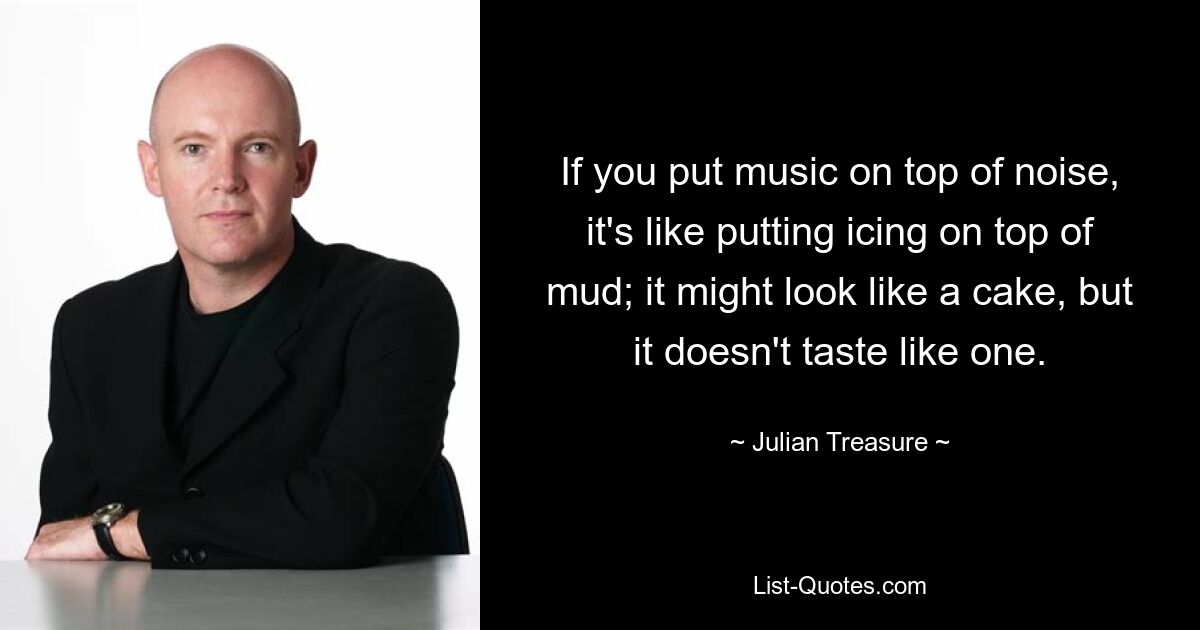 If you put music on top of noise, it's like putting icing on top of mud; it might look like a cake, but it doesn't taste like one. — © Julian Treasure