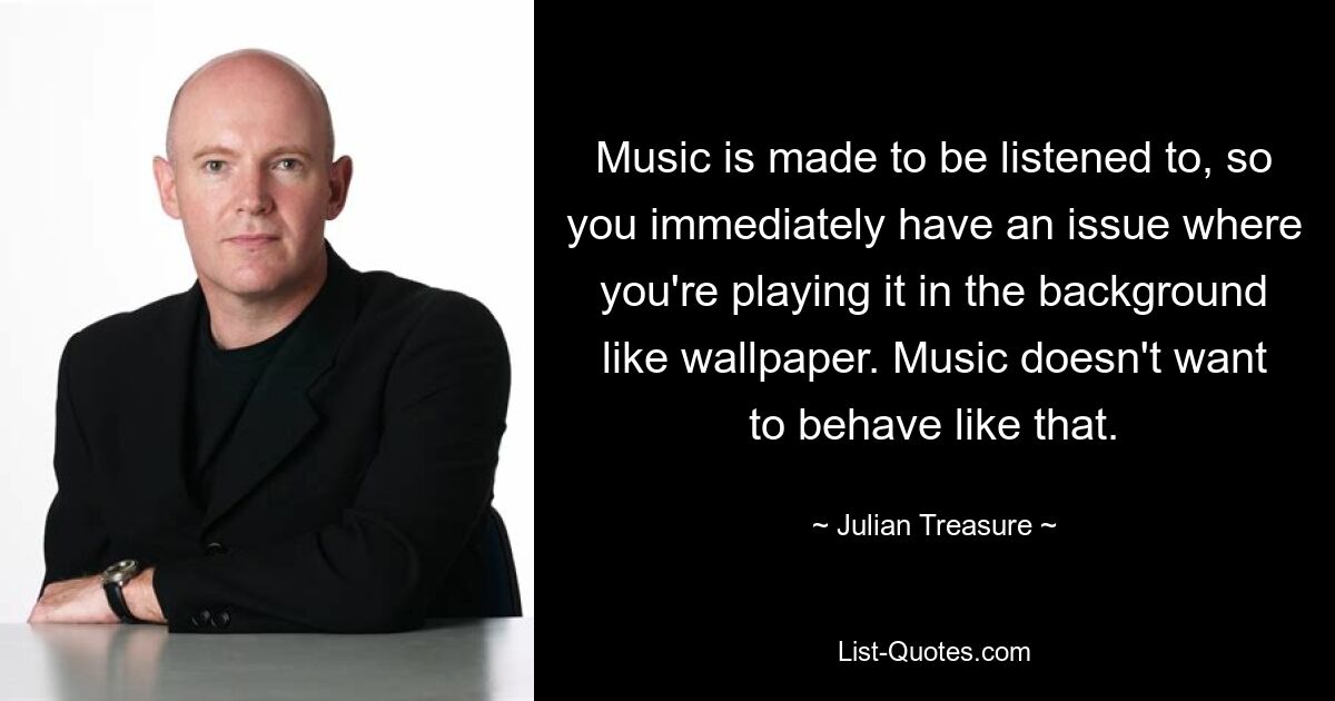 Music is made to be listened to, so you immediately have an issue where you're playing it in the background like wallpaper. Music doesn't want to behave like that. — © Julian Treasure