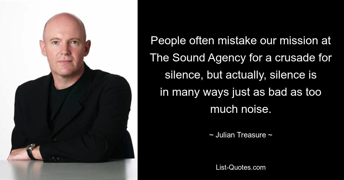 People often mistake our mission at The Sound Agency for a crusade for silence, but actually, silence is in many ways just as bad as too much noise. — © Julian Treasure