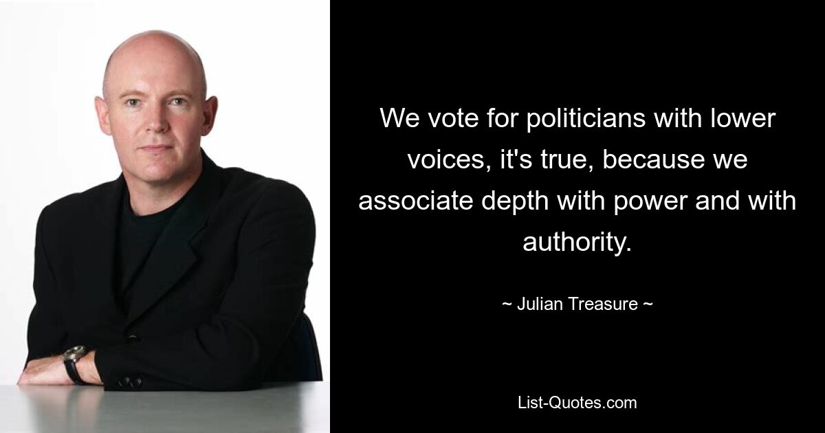 We vote for politicians with lower voices, it's true, because we associate depth with power and with authority. — © Julian Treasure