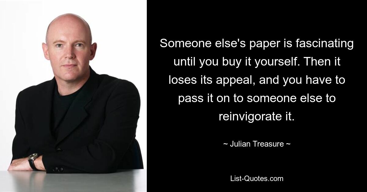 Someone else's paper is fascinating until you buy it yourself. Then it loses its appeal, and you have to pass it on to someone else to reinvigorate it. — © Julian Treasure