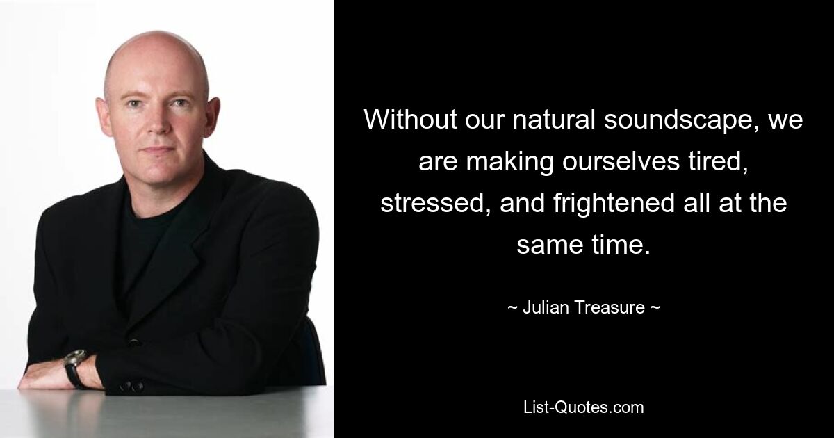 Without our natural soundscape, we are making ourselves tired, stressed, and frightened all at the same time. — © Julian Treasure