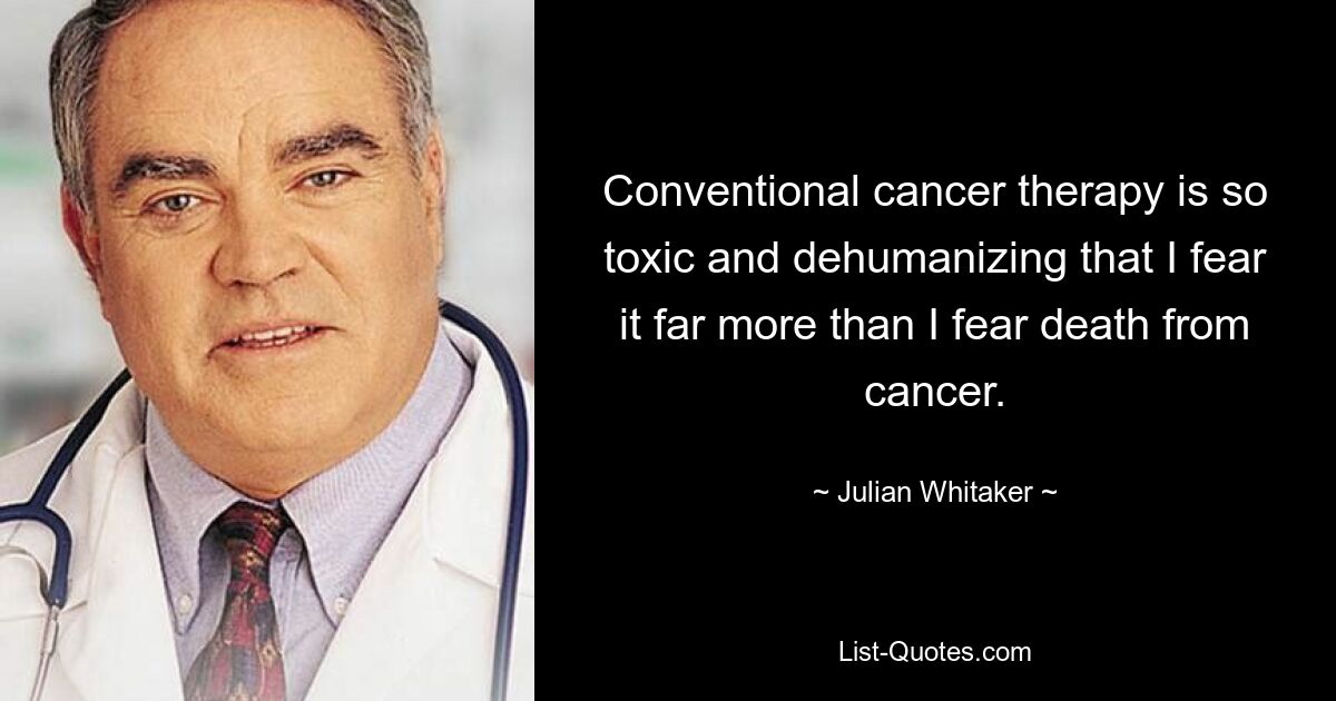 Conventional cancer therapy is so toxic and dehumanizing that I fear it far more than I fear death from cancer. — © Julian Whitaker