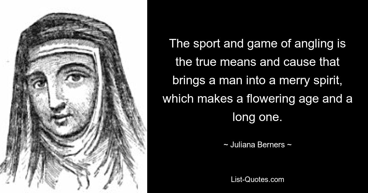 The sport and game of angling is the true means and cause that brings a man into a merry spirit, which makes a flowering age and a long one. — © Juliana Berners