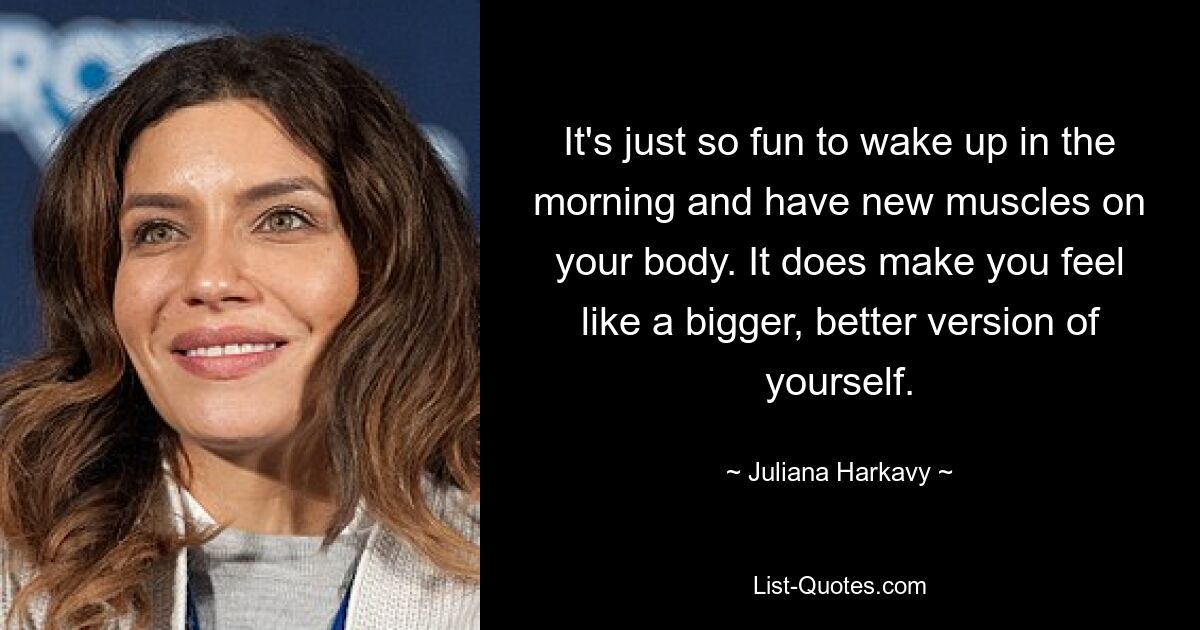 It's just so fun to wake up in the morning and have new muscles on your body. It does make you feel like a bigger, better version of yourself. — © Juliana Harkavy