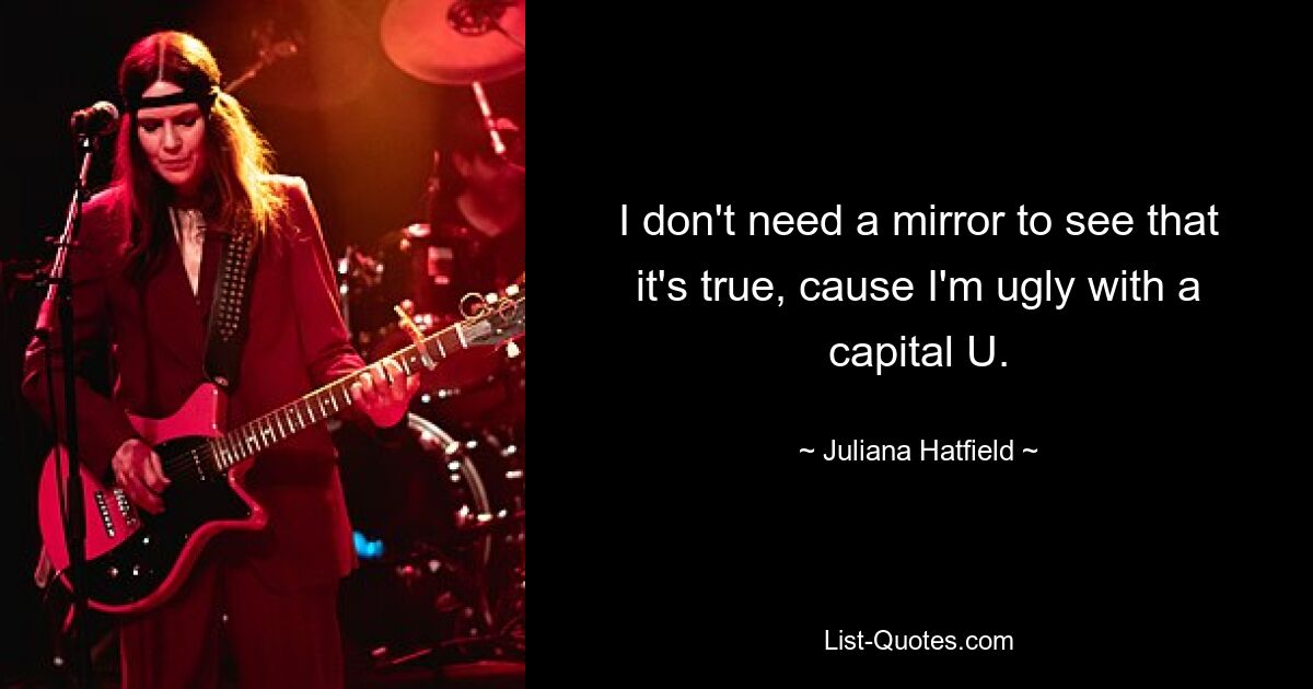 I don't need a mirror to see that it's true, cause I'm ugly with a capital U. — © Juliana Hatfield