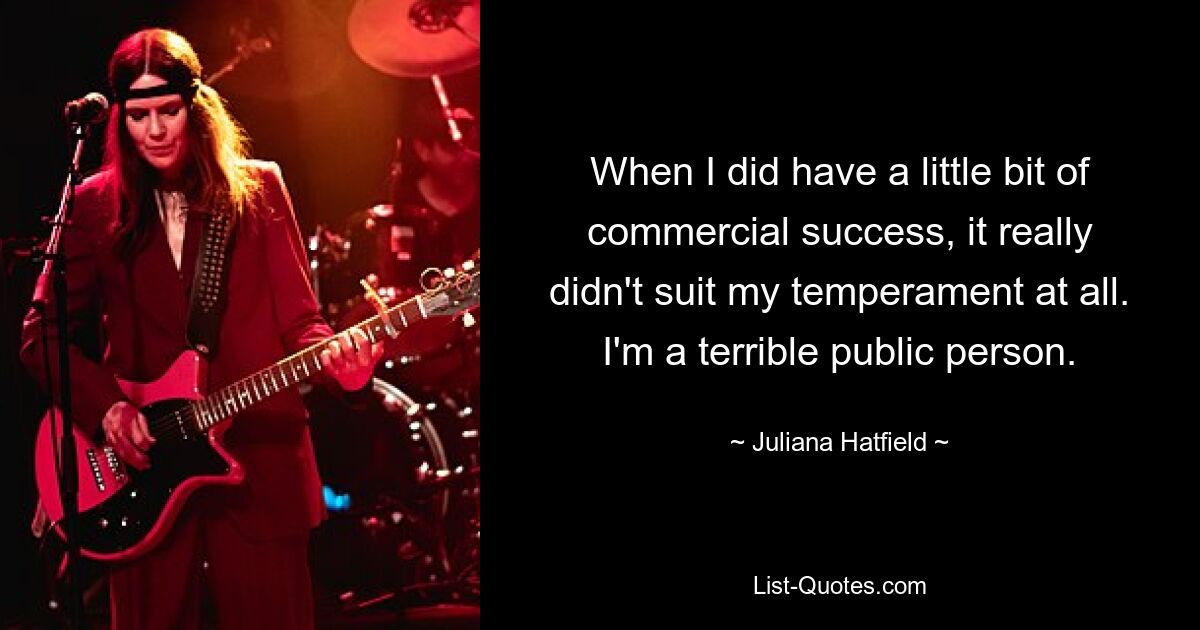 When I did have a little bit of commercial success, it really didn't suit my temperament at all. I'm a terrible public person. — © Juliana Hatfield