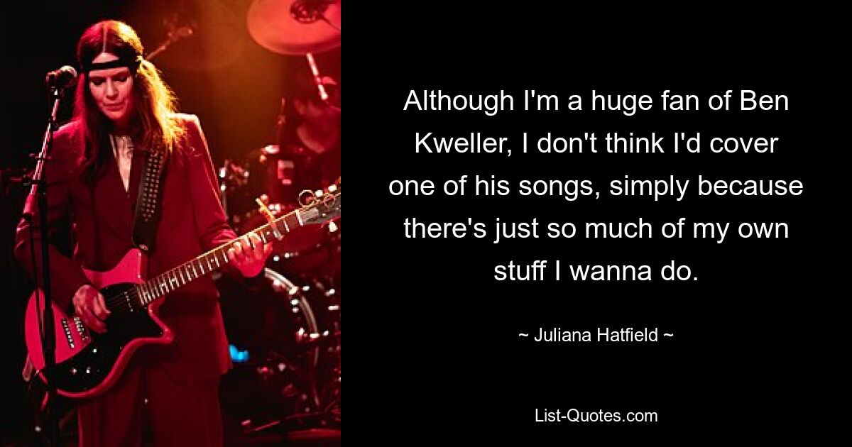 Although I'm a huge fan of Ben Kweller, I don't think I'd cover one of his songs, simply because there's just so much of my own stuff I wanna do. — © Juliana Hatfield