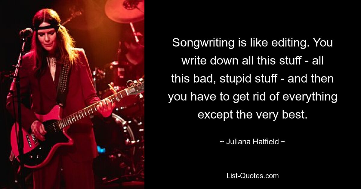 Songwriting is like editing. You write down all this stuff - all this bad, stupid stuff - and then you have to get rid of everything except the very best. — © Juliana Hatfield