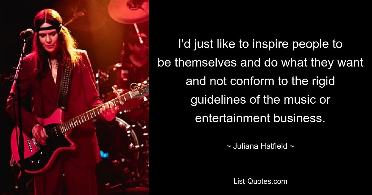 I'd just like to inspire people to be themselves and do what they want and not conform to the rigid guidelines of the music or entertainment business. — © Juliana Hatfield