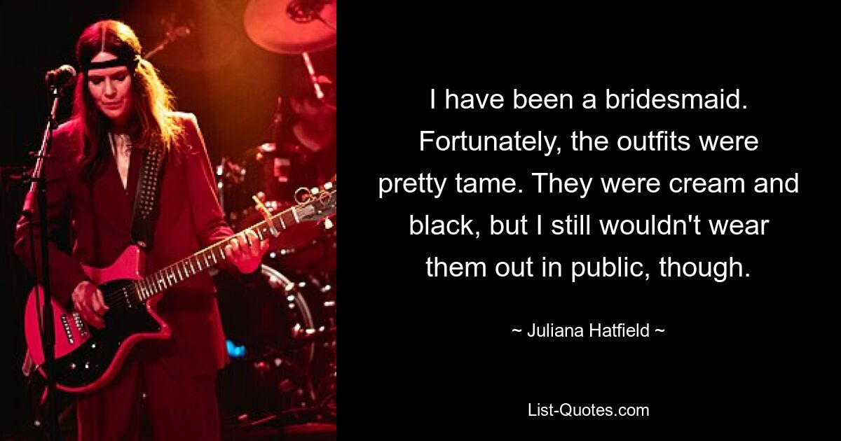 I have been a bridesmaid. Fortunately, the outfits were pretty tame. They were cream and black, but I still wouldn't wear them out in public, though. — © Juliana Hatfield