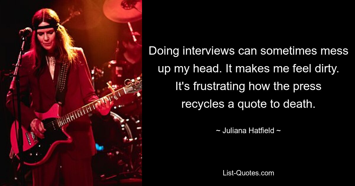 Doing interviews can sometimes mess up my head. It makes me feel dirty. It's frustrating how the press recycles a quote to death. — © Juliana Hatfield