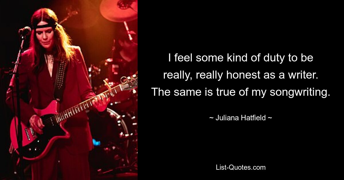 I feel some kind of duty to be really, really honest as a writer. The same is true of my songwriting. — © Juliana Hatfield