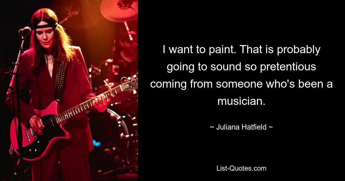 I want to paint. That is probably going to sound so pretentious coming from someone who's been a musician. — © Juliana Hatfield