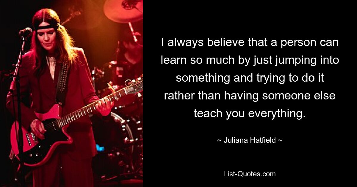 I always believe that a person can learn so much by just jumping into something and trying to do it rather than having someone else teach you everything. — © Juliana Hatfield