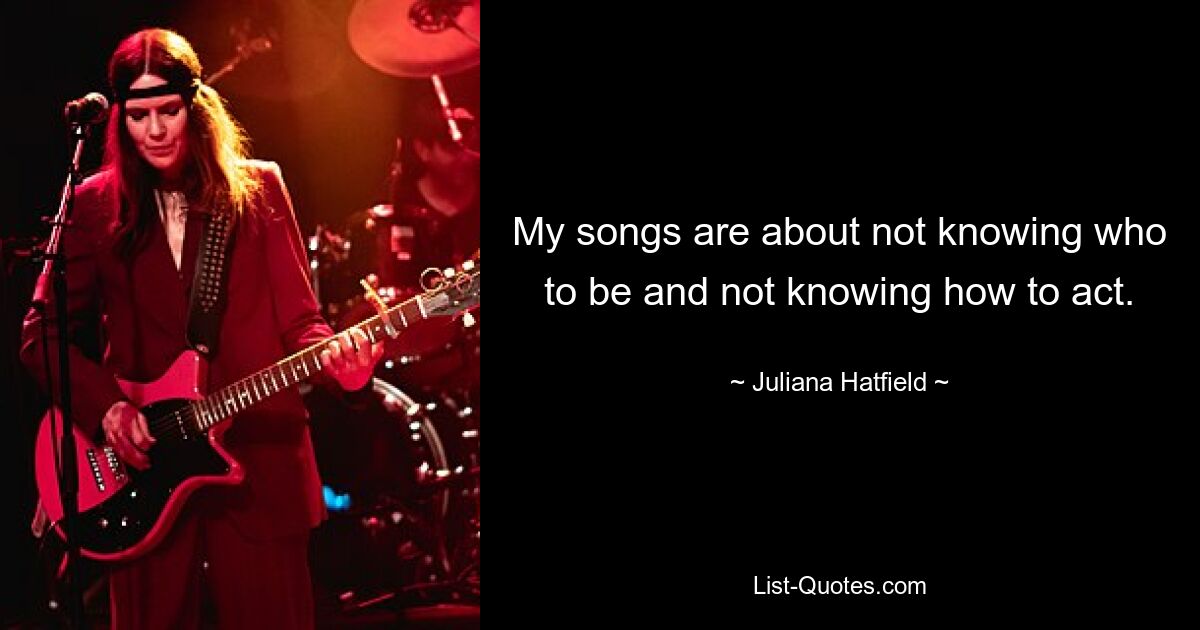 My songs are about not knowing who to be and not knowing how to act. — © Juliana Hatfield