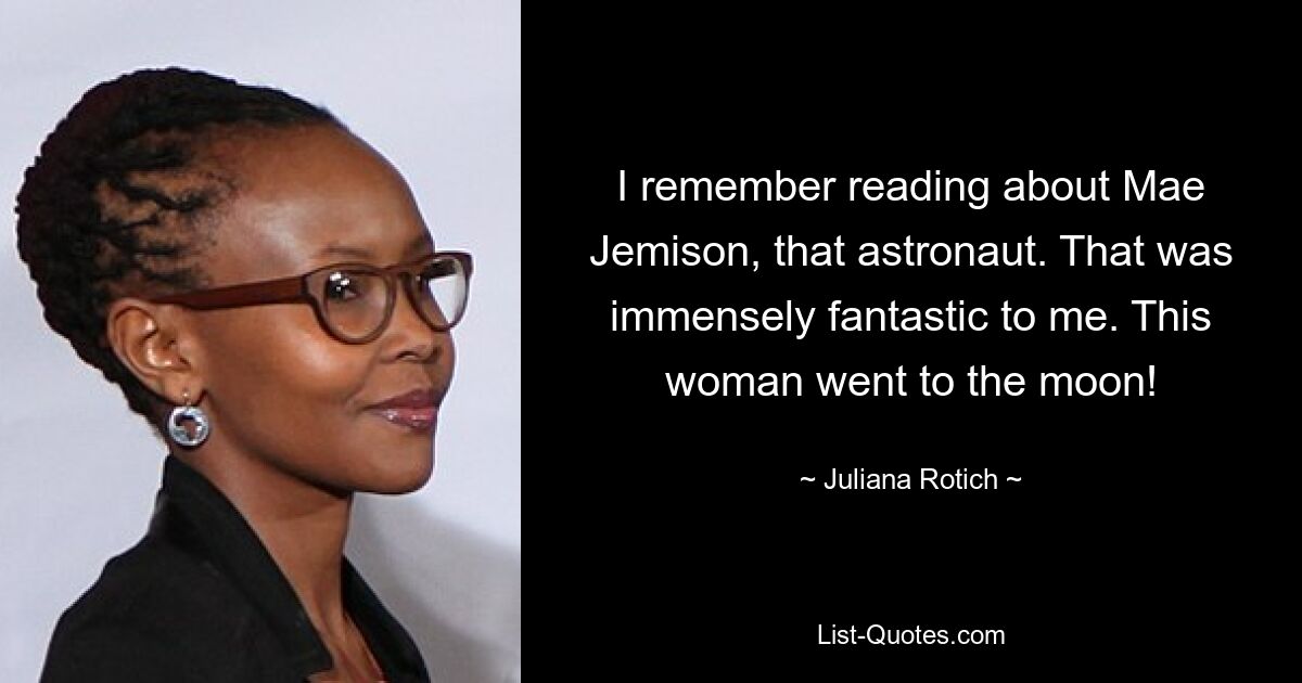 I remember reading about Mae Jemison, that astronaut. That was immensely fantastic to me. This woman went to the moon! — © Juliana Rotich