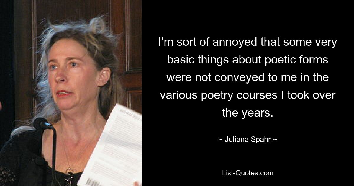 I'm sort of annoyed that some very basic things about poetic forms were not conveyed to me in the various poetry courses I took over the years. — © Juliana Spahr