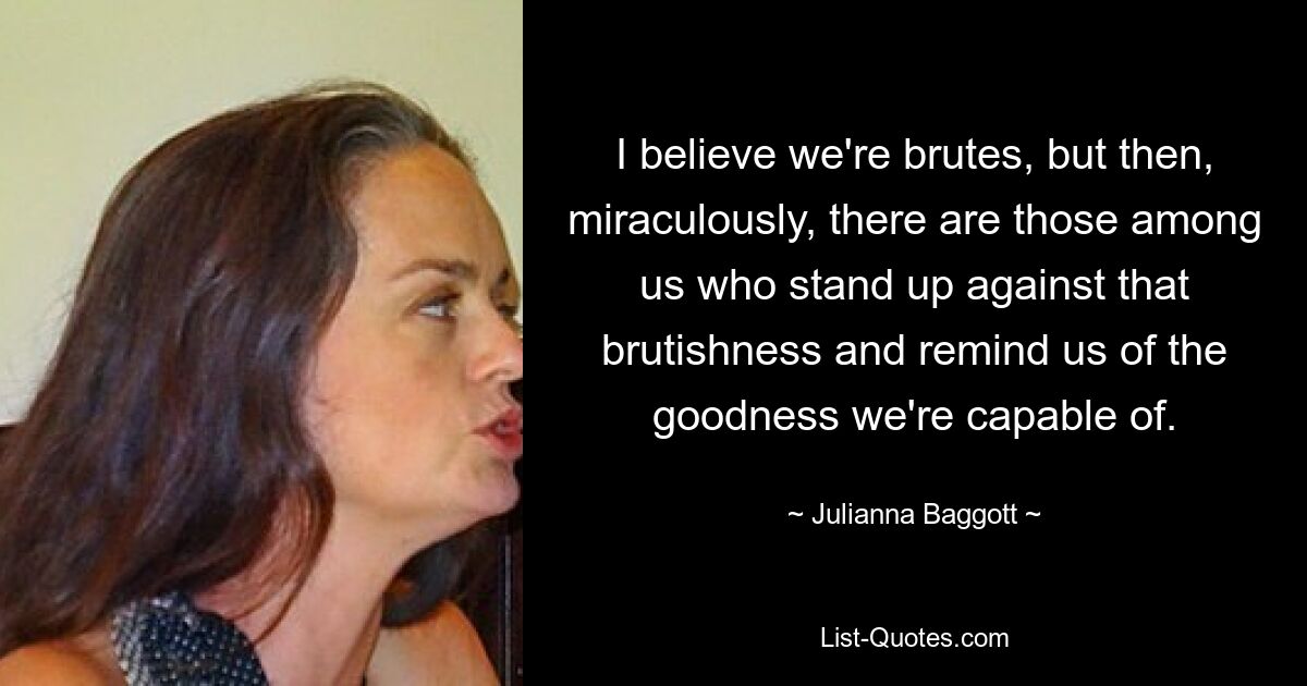 I believe we're brutes, but then, miraculously, there are those among us who stand up against that brutishness and remind us of the goodness we're capable of. — © Julianna Baggott