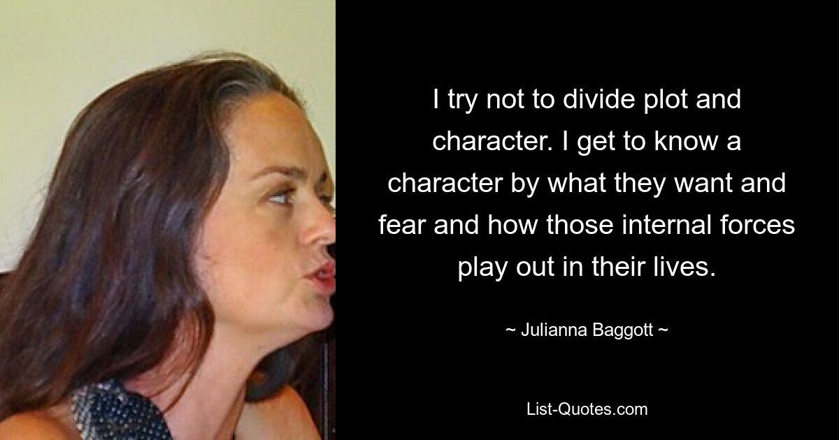 I try not to divide plot and character. I get to know a character by what they want and fear and how those internal forces play out in their lives. — © Julianna Baggott