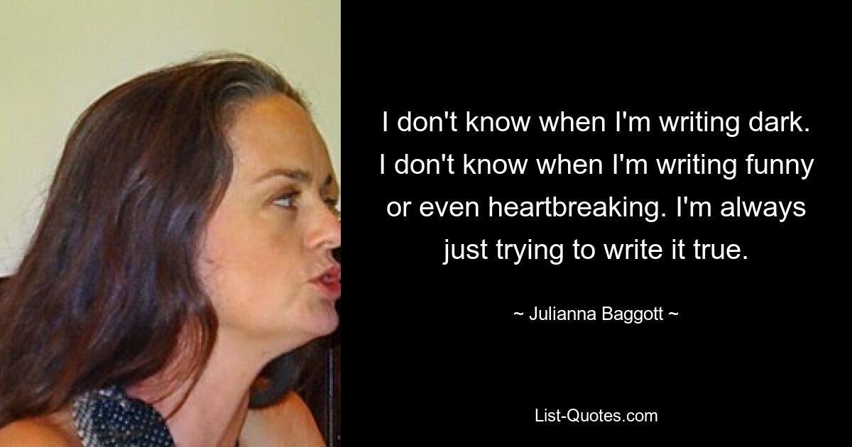 I don't know when I'm writing dark. I don't know when I'm writing funny or even heartbreaking. I'm always just trying to write it true. — © Julianna Baggott