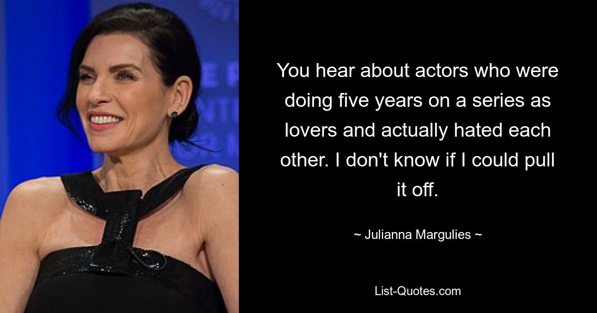 You hear about actors who were doing five years on a series as lovers and actually hated each other. I don't know if I could pull it off. — © Julianna Margulies