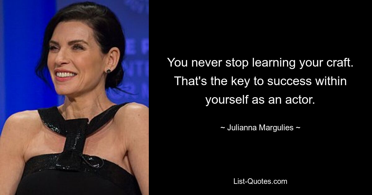 You never stop learning your craft. That's the key to success within yourself as an actor. — © Julianna Margulies