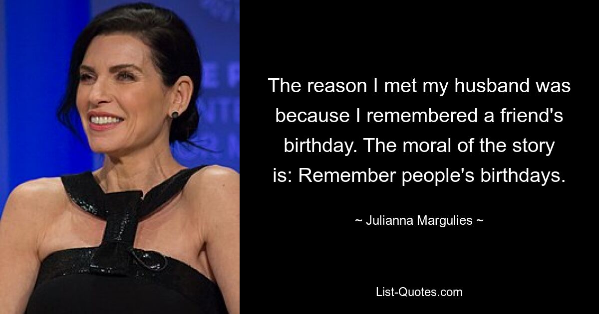 The reason I met my husband was because I remembered a friend's birthday. The moral of the story is: Remember people's birthdays. — © Julianna Margulies