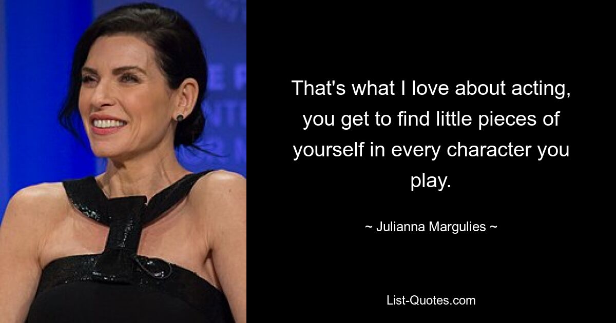 That's what I love about acting, you get to find little pieces of yourself in every character you play. — © Julianna Margulies