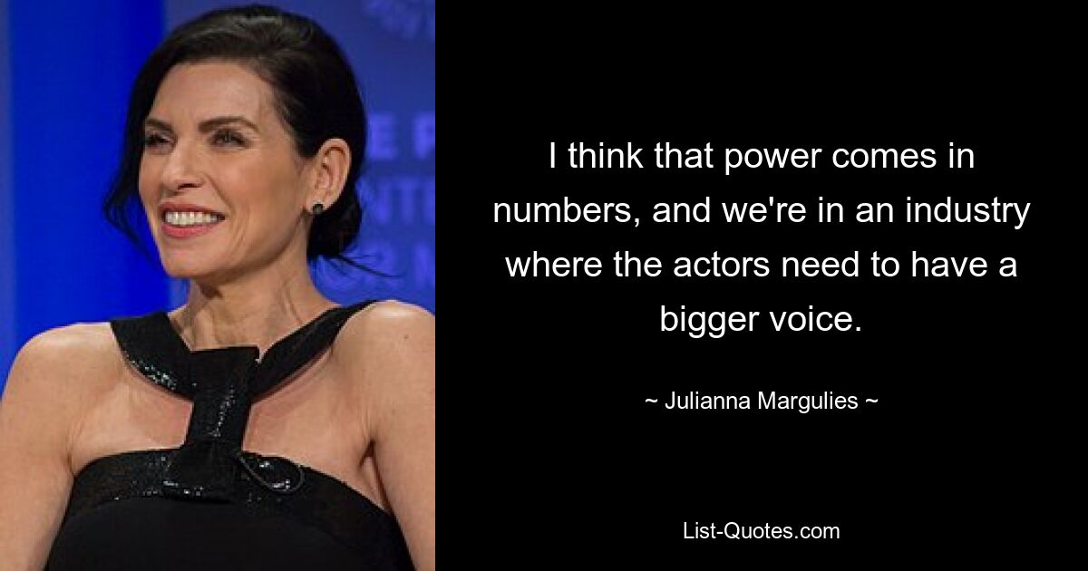 I think that power comes in numbers, and we're in an industry where the actors need to have a bigger voice. — © Julianna Margulies