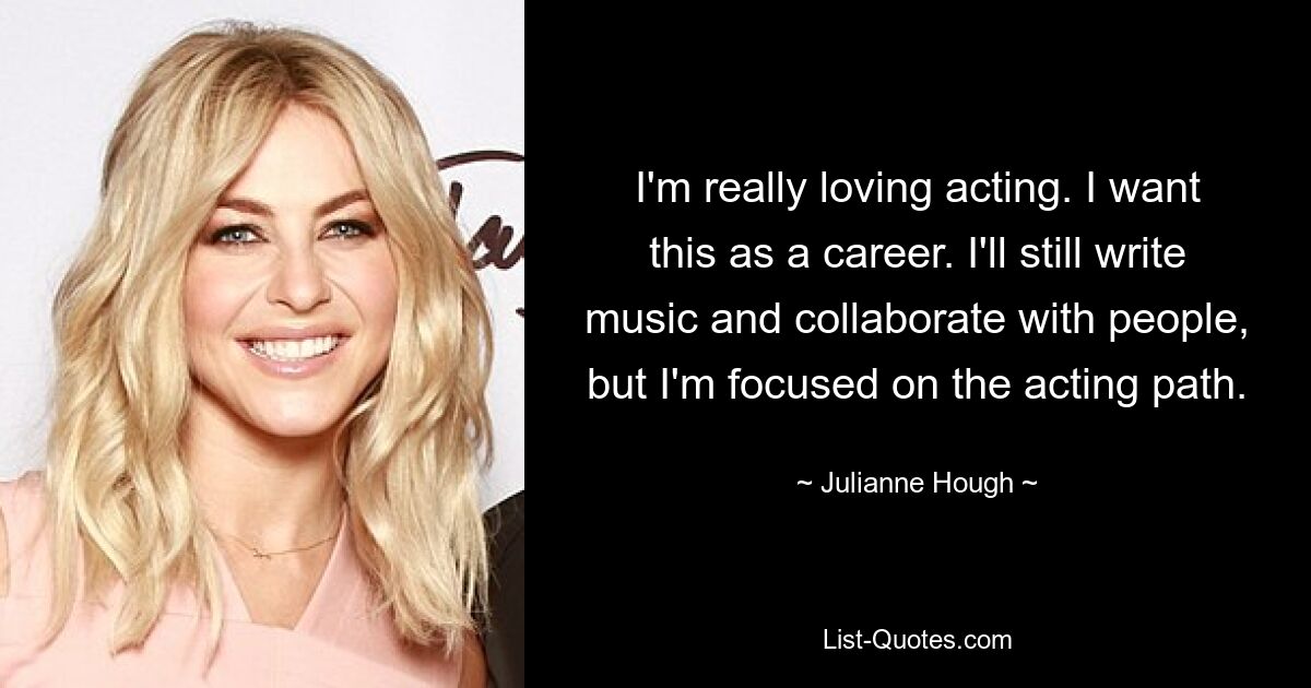 I'm really loving acting. I want this as a career. I'll still write music and collaborate with people, but I'm focused on the acting path. — © Julianne Hough