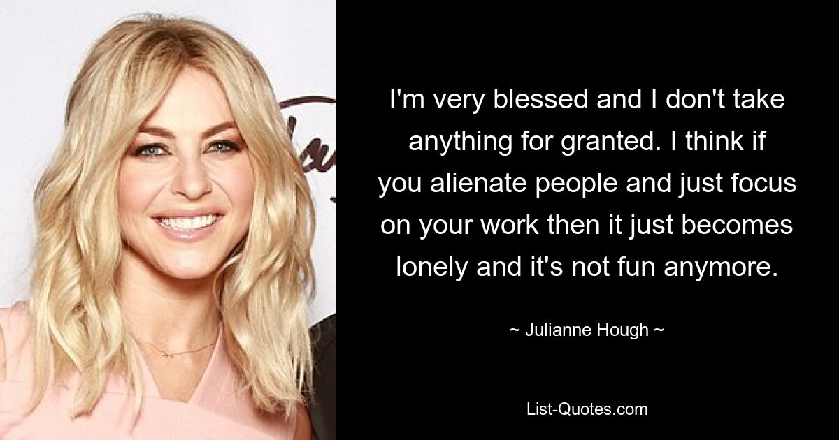 I'm very blessed and I don't take anything for granted. I think if you alienate people and just focus on your work then it just becomes lonely and it's not fun anymore. — © Julianne Hough