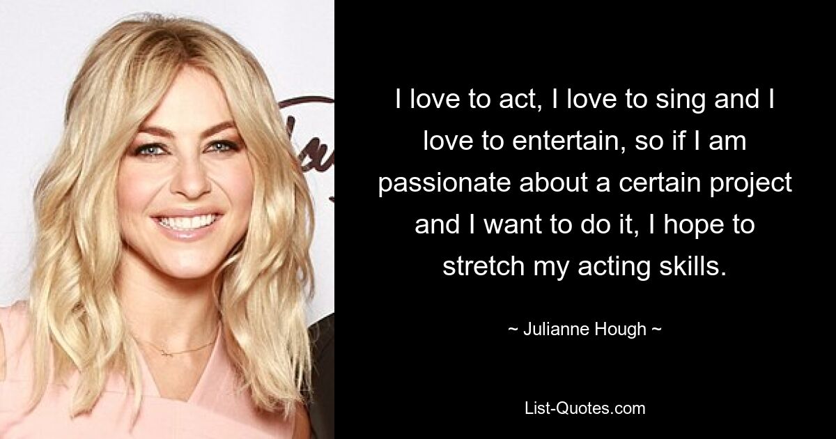 I love to act, I love to sing and I love to entertain, so if I am passionate about a certain project and I want to do it, I hope to stretch my acting skills. — © Julianne Hough