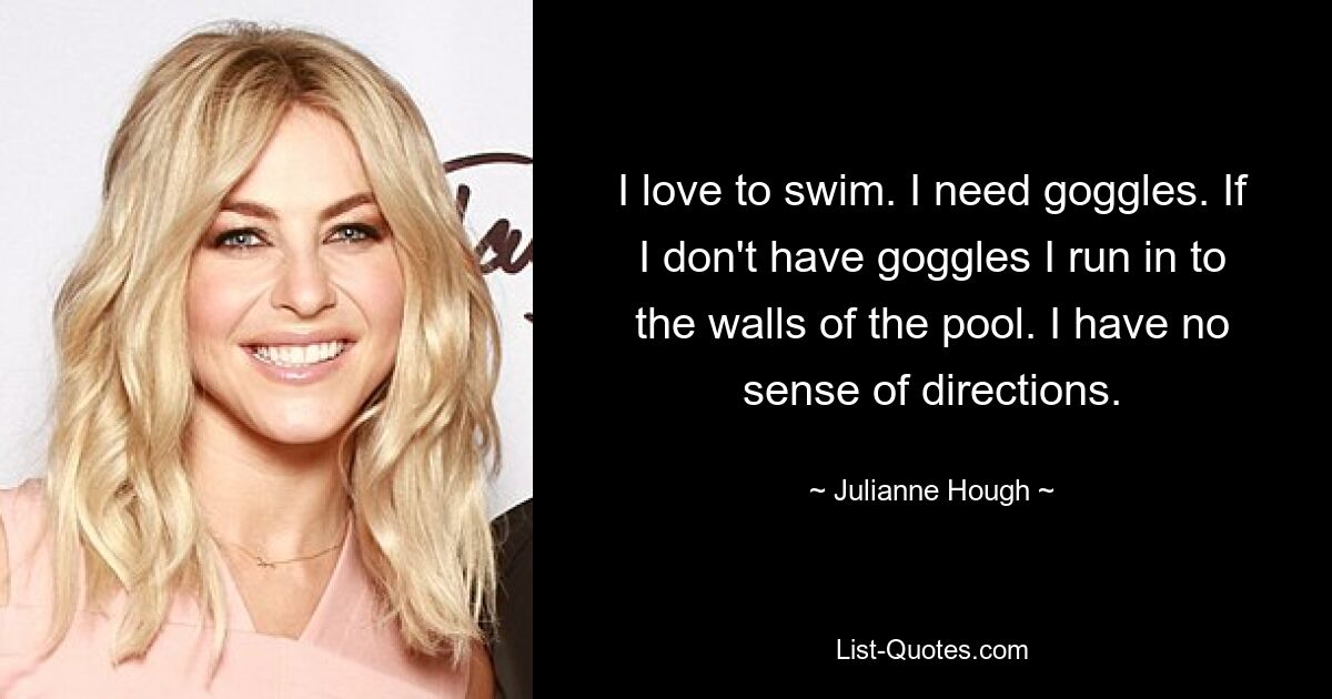 I love to swim. I need goggles. If I don't have goggles I run in to the walls of the pool. I have no sense of directions. — © Julianne Hough