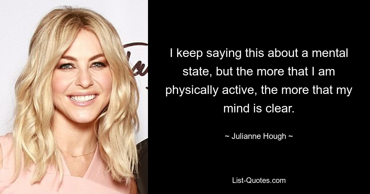 I keep saying this about a mental state, but the more that I am physically active, the more that my mind is clear. — © Julianne Hough