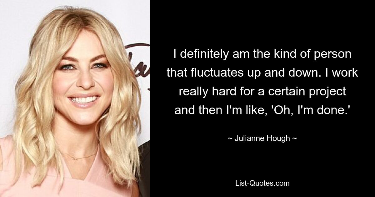 I definitely am the kind of person that fluctuates up and down. I work really hard for a certain project and then I'm like, 'Oh, I'm done.' — © Julianne Hough