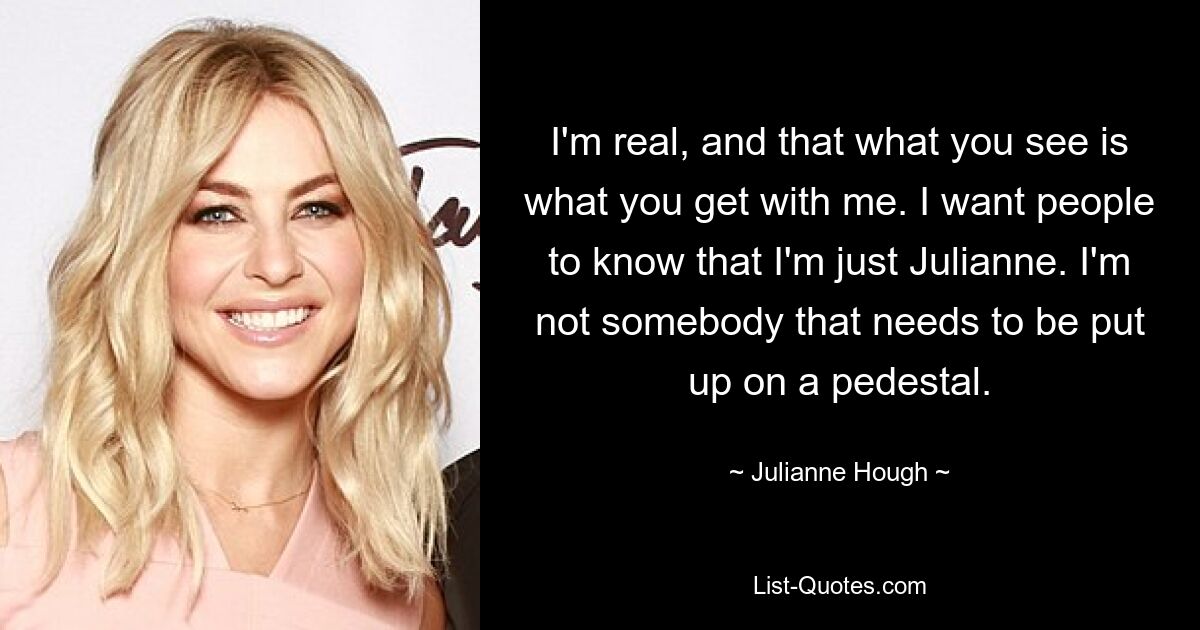 I'm real, and that what you see is what you get with me. I want people to know that I'm just Julianne. I'm not somebody that needs to be put up on a pedestal. — © Julianne Hough