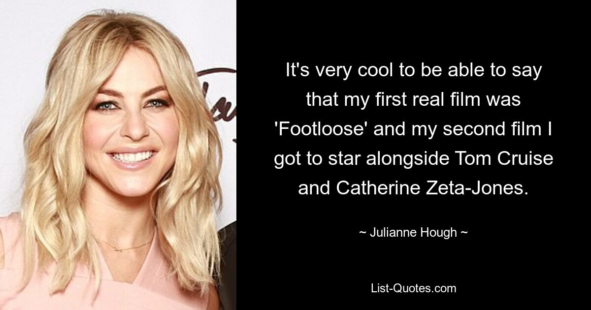 It's very cool to be able to say that my first real film was 'Footloose' and my second film I got to star alongside Tom Cruise and Catherine Zeta-Jones. — © Julianne Hough