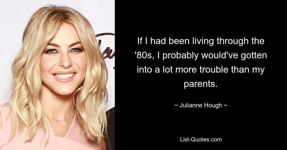 If I had been living through the '80s, I probably would've gotten into a lot more trouble than my parents. — © Julianne Hough