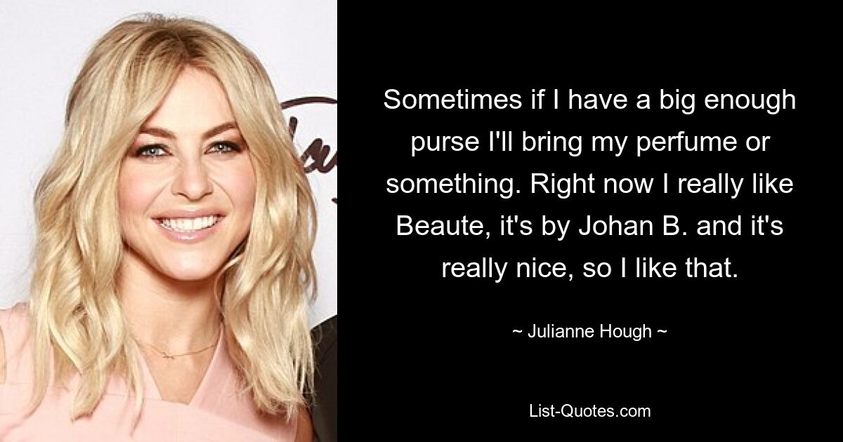 Sometimes if I have a big enough purse I'll bring my perfume or something. Right now I really like Beaute, it's by Johan B. and it's really nice, so I like that. — © Julianne Hough