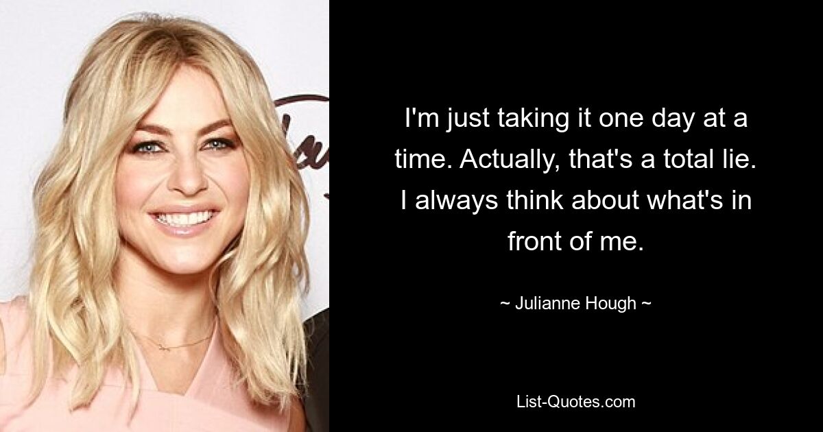 I'm just taking it one day at a time. Actually, that's a total lie. I always think about what's in front of me. — © Julianne Hough