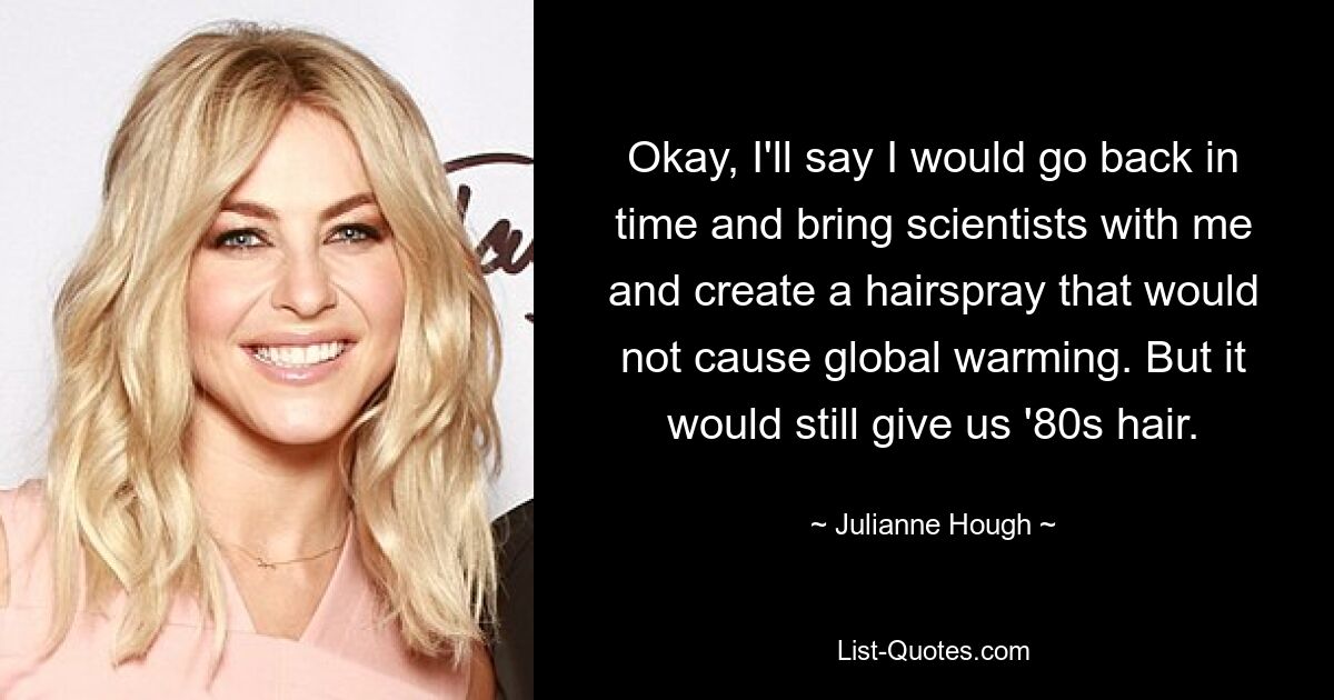 Okay, I'll say I would go back in time and bring scientists with me and create a hairspray that would not cause global warming. But it would still give us '80s hair. — © Julianne Hough