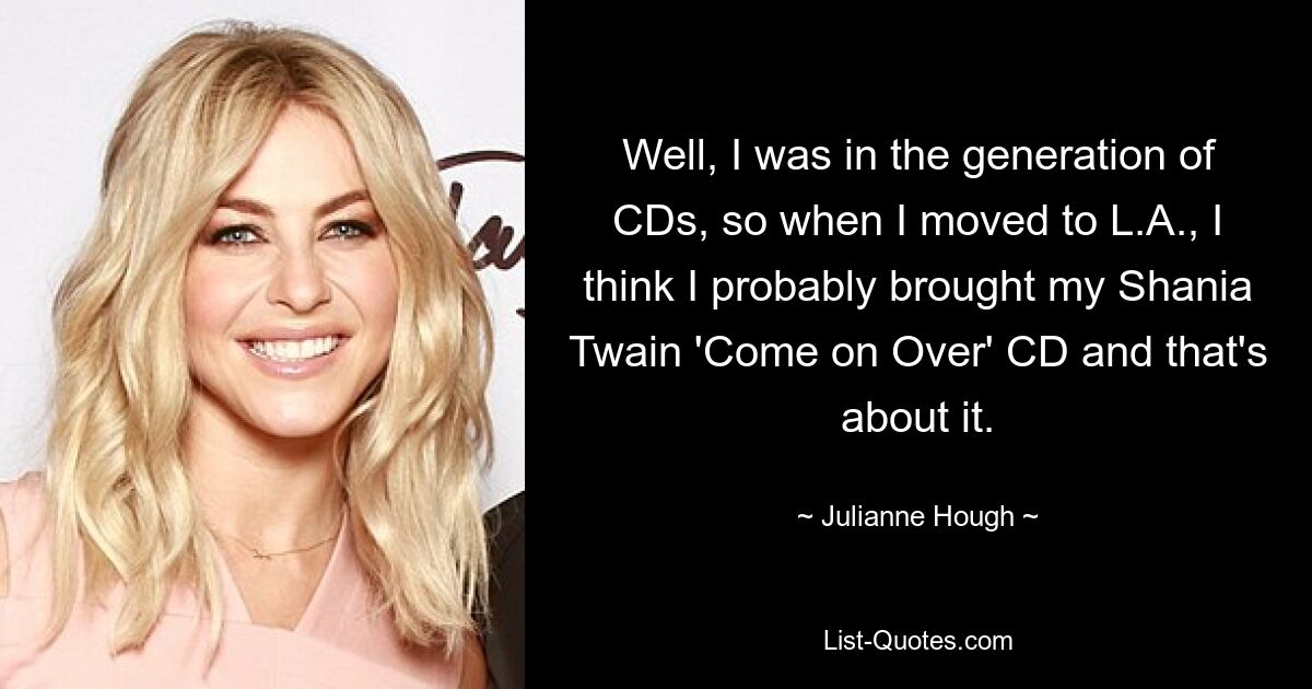 Well, I was in the generation of CDs, so when I moved to L.A., I think I probably brought my Shania Twain 'Come on Over' CD and that's about it. — © Julianne Hough