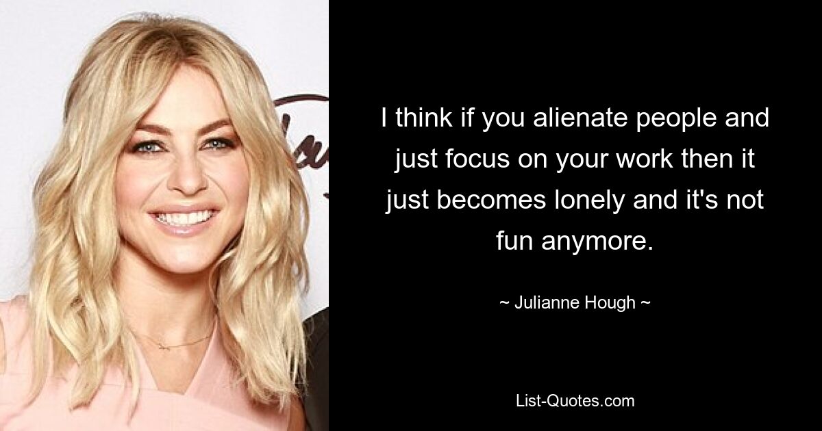 I think if you alienate people and just focus on your work then it just becomes lonely and it's not fun anymore. — © Julianne Hough