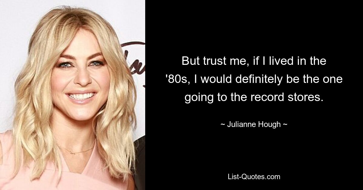 But trust me, if I lived in the '80s, I would definitely be the one going to the record stores. — © Julianne Hough